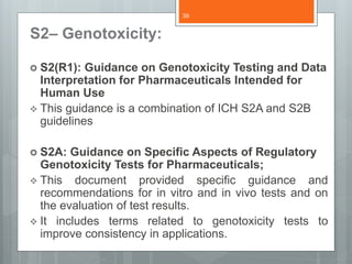 S2– Genotoxicity:
 S2(R1): Guidance on Genotoxicity Testing and Data
Interpretation for Pharmaceuticals Intended for
Human Use
 This guidance is a combination of ICH S2A and S2B
guidelines
 S2A: Guidance on Specific Aspects of Regulatory
Genotoxicity Tests for Pharmaceuticals;
 This document provided specific guidance and
recommendations for in vitro and in vivo tests and on
the evaluation of test results.
 It includes terms related to genotoxicity tests to
improve consistency in applications.
39
 