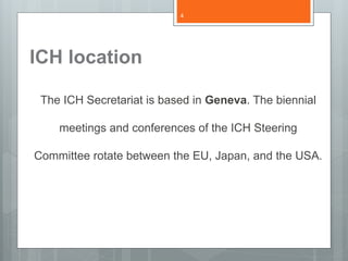 ICH location
The ICH Secretariat is based in Geneva. The biennial
meetings and conferences of the ICH Steering
Committee rotate between the EU, Japan, and the USA.
4
 