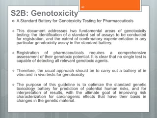 S2B: Genotoxicity
 A Standard Battery for Genotoxicity Testing for Pharmaceuticals
 This document addresses two fundamental areas of genotoxicity
testing: the identification of a standard set of assays to be conducted
for registration, and the extent of confirmatory experimentation in any
particular genotoxicity assay in the standard battery.
 Registration of pharmaceuticals requires a comprehensive
assessment of their genotoxic potential. It is clear that no single test is
capable of detecting all relevant genotoxic agents.
 Therefore, the usual approach should be to carry out a battery of in
vitro and in vivo tests for genotoxicity
 The purpose of this guideline is to optimize the standard genetic
toxicology battery for prediction of potential human risks, and for
interpretation of results, with the ultimate goal of improving risk
characterization for carcinogenic effects that have their basis in
changes in the genetic material.
40
 
