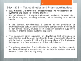 S3A –S3B--- Toxicokinetics and Pharmacokinetics:
 S3A: Note for Guidance on Toxicokinetics: The Assessment of
Systemic Exposure in Toxicity Studies
 ICH guidelines do not require toxicokinetic studies to be conducted,
except in pregnant, lactating animals, before initiating reproductive
studies.
 In this context, toxicokinetics is defined as the generation of
pharmacokinetic data, either as an integral component in the conduct
of non-clinical toxicity studies or in specially designed supportive
studies, in order to assess systemic exposure.
 This document gives guidance on developing test strategies in
toxicokinetics and the need to integrate these pharmacokinetics into
toxicity testing, in order to aid in the interpretation of the toxicology
findings and and their relevance to clinical safety issues
 The primary objective of toxicokinetics is: to describe the systemic
exposure achieved in animals and its relationship to dose level and
the time course of the toxicity study.
41
 