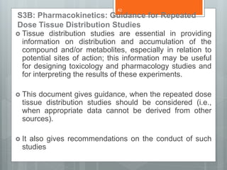 S3B: Pharmacokinetics: Guidance for Repeated
Dose Tissue Distribution Studies
 Tissue distribution studies are essential in providing
information on distribution and accumulation of the
compound and/or metabolites, especially in relation to
potential sites of action; this information may be useful
for designing toxicology and pharmacology studies and
for interpreting the results of these experiments.
 This document gives guidance, when the repeated dose
tissue distribution studies should be considered (i.e.,
when appropriate data cannot be derived from other
sources).
 It also gives recommendations on the conduct of such
studies
42
 