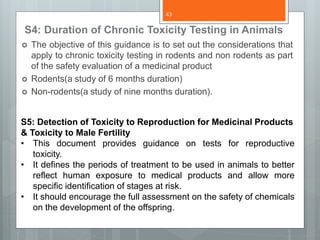 S4: Duration of Chronic Toxicity Testing in Animals
 The objective of this guidance is to set out the considerations that
apply to chronic toxicity testing in rodents and non rodents as part
of the safety evaluation of a medicinal product
 Rodents(a study of 6 months duration)
 Non-rodents(a study of nine months duration).
S5: Detection of Toxicity to Reproduction for Medicinal Products
& Toxicity to Male Fertility
• This document provides guidance on tests for reproductive
toxicity.
• It defines the periods of treatment to be used in animals to better
reflect human exposure to medical products and allow more
specific identification of stages at risk.
• It should encourage the full assessment on the safety of chemicals
on the development of the offspring.
43
 