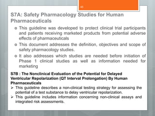 S7A: Safety Pharmacology Studies for Human
Pharmaceuticals
 This guideline was developed to protect clinical trial participants
and patients receiving marketed products from potential adverse
effects of pharmaceuticals
 This document addresses the definition, objectives and scope of
safety pharmacology studies.
 It also addresses which studies are needed before initiation of
Phase 1 clinical studies as well as information needed for
marketing
S7B : The Nonclinical Evaluation of the Potential for Delayed
Ventricular Repolarization (QT Interval Prolongation) By Human
Pharmaceuticals
 This guideline describes a non-clinical testing strategy for assessing the
potential of a test substance to delay ventricular repolarization.
 This guideline includes information concerning non-clinical assays and
integrated risk assessments.
45
 