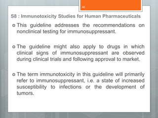 S8 : Immunotoxicity Studies for Human Pharmaceuticals
 This guideline addresses the recommendations on
nonclinical testing for immunosuppressant.
 The guideline might also apply to drugs in which
clinical signs of immunosuppressant are observed
during clinical trials and following approval to market.
 The term immunotoxicity in this guideline will primarily
refer to immunosuppressant, i.e. a state of increased
susceptibility to infections or the development of
tumors.
46
 