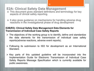 E2A: Clinical Safety Data Management
 This document gives standard definitions and terminology for key
aspects of clinical safety reporting.
 It also gives guidance on mechanisms for handling adverse drug
reactions in the investigational phase of drug development
E2B(R3): Clinical Safety Data Management Data Elements for
Transmission of Individual Case Safety Reports
 The objectives of the working group is to identify, define and standardize
the data elements for the transmission of individual case safety
reports(adverse reactions, adverse event reports).
 Following its submission to ISO for development as an International
Standard.
 Key parts of this updated guideline will be incorporated into the
Implementation Guide for Electronic Transmission of Individual Case
Safety Reports Message Specification which is currently available for
public awareness.
50
 