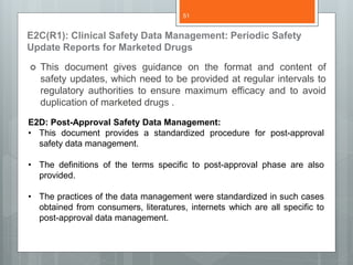 E2C(R1): Clinical Safety Data Management: Periodic Safety
Update Reports for Marketed Drugs
 This document gives guidance on the format and content of
safety updates, which need to be provided at regular intervals to
regulatory authorities to ensure maximum efficacy and to avoid
duplication of marketed drugs .
E2D: Post-Approval Safety Data Management:
• This document provides a standardized procedure for post-approval
safety data management.
• The definitions of the terms specific to post-approval phase are also
provided.
• The practices of the data management were standardized in such cases
obtained from consumers, literatures, internets which are all specific to
post-approval data management.
51
 