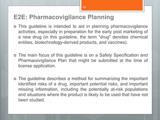E2E: Pharmacovigilance Planning
 This guideline is intended to aid in planning pharmacovigilance
activities, especially in preparation for the early post marketing of
a new drug (in this guideline, the term "drug" denotes chemical
entities, biotechnology-derived products, and vaccines).
 The main focus of this guideline is on a Safety Specification and
Pharmacovigilance Plan that might be submitted at the time of
license application.
 The guideline describes a method for summarizing the important
identified risks of a drug, important potential risks, and important
missing information, including the potentially at-risk populations
and situations where the product is likely to be used that have not
been studied.
52
 