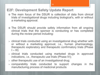 E2F: Development Safety Update Report
 The main focus of the DSUR is collection of data from clinical
trials of investigational drugs including biological’s, with or without
a marketing approval.
 The DSUR should provide safety information from all ongoing
clinical trials that the sponsor is conducting or has completed
during the review period including:
 clinical trials conducted using an investigational drug whether with
or without a marketing approval, i.e., human pharmacology,
therapeutic exploratory and therapeutic confirmatory trials (Phase
I – III)
 clinical trials conducted using marketed drugs in approved
indications, i.e., therapeutic use trials (Phase IV);
 other therapeutic use of an investigational drug;
 comparability trials conducted to support changes in the
manufacturing process of medicinal products
53
 