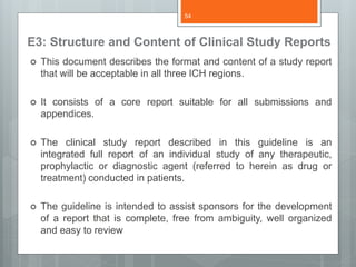 E3: Structure and Content of Clinical Study Reports
 This document describes the format and content of a study report
that will be acceptable in all three ICH regions.
 It consists of a core report suitable for all submissions and
appendices.
 The clinical study report described in this guideline is an
integrated full report of an individual study of any therapeutic,
prophylactic or diagnostic agent (referred to herein as drug or
treatment) conducted in patients.
 The guideline is intended to assist sponsors for the development
of a report that is complete, free from ambiguity, well organized
and easy to review
54
 