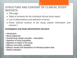 STRUCTURE AND CONTENT OF CLINICAL STUDY
REPORTS
 Title page
 Table of contents for the individual clinical study report
 List of abbreviations and definition of terms
 Ethics (ethical conduct of the study, patient information and
consent )
Investigators and study administrative structure
• Introduction
• Study objectives
• Overall study design and plan – description
• Selection of study population
• Selection of doses in the study
• Efficacy and safety variables
• Efficacy results and tabulations of individual patient data
• Safety evaluation
55
 