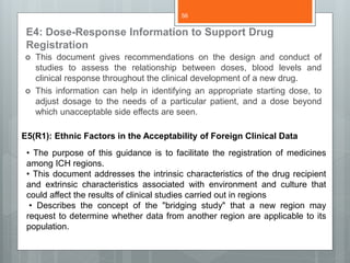 E4: Dose-Response Information to Support Drug
Registration
 This document gives recommendations on the design and conduct of
studies to assess the relationship between doses, blood levels and
clinical response throughout the clinical development of a new drug.
 This information can help in identifying an appropriate starting dose, to
adjust dosage to the needs of a particular patient, and a dose beyond
which unacceptable side effects are seen.
E5(R1): Ethnic Factors in the Acceptability of Foreign Clinical Data
• The purpose of this guidance is to facilitate the registration of medicines
among ICH regions.
• This document addresses the intrinsic characteristics of the drug recipient
and extrinsic characteristics associated with environment and culture that
could affect the results of clinical studies carried out in regions
• Describes the concept of the "bridging study" that a new region may
request to determine whether data from another region are applicable to its
population.
56
 