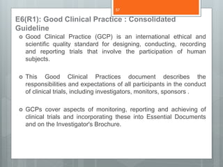 E6(R1): Good Clinical Practice : Consolidated
Guideline
 Good Clinical Practice (GCP) is an international ethical and
scientific quality standard for designing, conducting, recording
and reporting trials that involve the participation of human
subjects.
 This Good Clinical Practices document describes the
responsibilities and expectations of all participants in the conduct
of clinical trials, including investigators, monitors, sponsors .
 GCPs cover aspects of monitoring, reporting and achieving of
clinical trials and incorporating these into Essential Documents
and on the Investigator's Brochure.
57
 