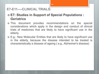 E7-E11----CLINICAL TRIALS:
 E7: Studies in Support of Special Populations :
Geriatrics
 This document provides recommendations on the special
considerations which apply in the design and conduct of clinical
trials of medicines that are likely to have significant use in the
elderly.
 E.g.: New Molecular Entities that are likely to have significant use
in the elderly, because the disease intended to be treated is
characteristically a disease of ageing ( e.g., Alzheimer's disease)
58
 