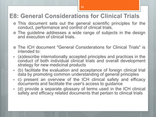 E8: General Considerations for Clinical Trials
 This document sets out the general scientific principles for the
conduct, performance and control of clinical trials.
 The guideline addresses a wide range of subjects in the design
and execution of clinical trials.
 The ICH document "General Considerations for Clinical Trials" is
intended to:
 (a)describe internationally accepted principles and practices in the
conduct of both individual clinical trials and overall development
strategy for new medicinal products
 (b) facilitate the evaluation and acceptance of foreign clinical trial
data by promoting common understanding of general principles
 c) present an overview of the ICH clinical safety and efficacy
documents and facilitate the user's access to guidance
 (d) provide a separate glossary of terms used in the ICH clinical
safety and efficacy related documents that pertain to clinical trials
59
 