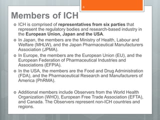 Members of ICH
 ICH is comprised of representatives from six parties that
represent the regulatory bodies and research-based industry in
the European Union, Japan and the USA.
 In Japan, the members are the Ministry of Health, Labour and
Welfare (MHLW), and the Japan Pharmaceutical Manufacturers
Association (JPMA).
 In Europe, the members are the European Union (EU), and the
European Federation of Pharmaceutical Industries and
Associations (EFPIA).
 In the USA, the members are the Food and Drug Administration
(FDA), and the Pharmaceutical Research and Manufacturers of
America (PhRMA).
 Additional members include Observers from the World Health
Organization (WHO), European Free Trade Association (EFTA),
and Canada. The Observers represent non-ICH countries and
regions.
6
 