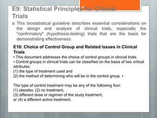 E9: Statistical Principles for Clinical
Trials
 This biostatistical guideline describes essential considerations on
the design and analysis of clinical trials, especially the
"confirmatory" (hypothesis-testing) trials that are the basis for
demonstrating effectiveness.
E10: Choice of Control Group and Related Issues in Clinical
Trials
• This document addresses the choice of control groups in clinical trials.
• Control groups in clinical trials can be classified on the basis of two critical
attributes:
(1) the type of treatment used and
(2) the method of determining who will be in the control group. •
The type of control treatment may be any of the following four:
(1) placebo, (2) no treatment,
(3) different dose or regimen of the study treatment,
or (4) a different active treatment.
60
 