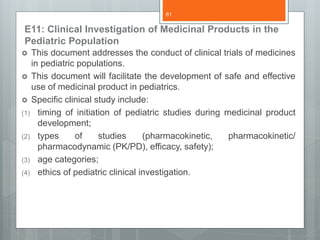 E11: Clinical Investigation of Medicinal Products in the
Pediatric Population
 This document addresses the conduct of clinical trials of medicines
in pediatric populations.
 This document will facilitate the development of safe and effective
use of medicinal product in pediatrics.
 Specific clinical study include:
(1) timing of initiation of pediatric studies during medicinal product
development;
(2) types of studies (pharmacokinetic, pharmacokinetic/
pharmacodynamic (PK/PD), efficacy, safety);
(3) age categories;
(4) ethics of pediatric clinical investigation.
61
 