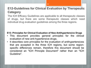 E12-Guidelines for Clinical Evaluation by Therapeutic
Category
The ICH Efficacy Guidelines are applicable to all therapeutic classes
of drugs, but there are some therapeutic classes which need
individual drug evaluation guidelines among the three regions.
E13: Principles for Clinical Evaluation of New Antihypertensive Drugs
• This document provides general principles for the clinical
evaluation of new anti-hypertensive drugs.
• It describes core principles for the evaluation of antihypertensives
that are accepted in the three ICH regions, but some region-
specific differences remain, therefore this document should be
considered an "ICH Principle Document" rather than an "ICH
Guideline".
62
 