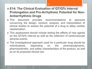  E14: The Clinical Evaluation of QT/QTc Interval
Prolongation and Pro-Arrhythmic Potential for Non-
Antiarrhythmic Drugs
 This document provides recommendations to sponsors
concerning the design, conduct, analysis, and interpretation of
clinical studies to assess the potential of a drug to delay cardiac
repolarization.
 This assessment should include testing the effects of new agents
on the QT/QTc interval as well as the collection of cardiovascular
adverse events.
 The investigational approach used for a particular drug should be
individualized, depending on the pharmacodynamic,
pharmacokinetic, and safety characteristics of the product, as well
as on its proposed clinical use.
63
 