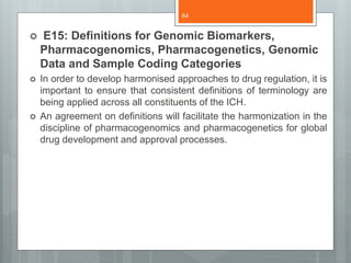  E15: Definitions for Genomic Biomarkers,
Pharmacogenomics, Pharmacogenetics, Genomic
Data and Sample Coding Categories
 In order to develop harmonised approaches to drug regulation, it is
important to ensure that consistent definitions of terminology are
being applied across all constituents of the ICH.
 An agreement on definitions will facilitate the harmonization in the
discipline of pharmacogenomics and pharmacogenetics for global
drug development and approval processes.
64
 