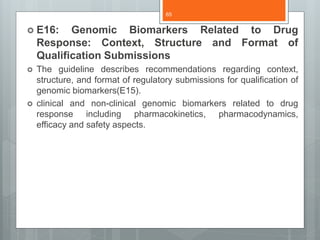  E16: Genomic Biomarkers Related to Drug
Response: Context, Structure and Format of
Qualification Submissions
 The guideline describes recommendations regarding context,
structure, and format of regulatory submissions for qualification of
genomic biomarkers(E15).
 clinical and non-clinical genomic biomarkers related to drug
response including pharmacokinetics, pharmacodynamics,
efficacy and safety aspects.
65
 