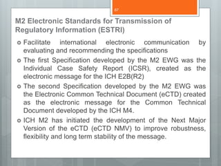 M2 Electronic Standards for Transmission of
Regulatory Information (ESTRI)
 Facilitate international electronic communication by
evaluating and recommending the specifications
 The first Specification developed by the M2 EWG was the
Individual Case Safety Report (ICSR), created as the
electronic message for the ICH E2B(R2)
 The second Specification developed by the M2 EWG was
the Electronic Common Technical Document (eCTD) created
as the electronic message for the Common Technical
Document developed by the ICH M4.
 ICH M2 has initiated the development of the Next Major
Version of the eCTD (eCTD NMV) to improve robustness,
flexibility and long term stability of the message.
67
 