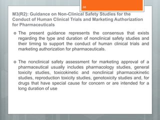 M3(R2): Guidance on Non-Clinical Safety Studies for the
Conduct of Human Clinical Trials and Marketing Authorization
for Pharmaceuticals
 The present guidance represents the consensus that exists
regarding the type and duration of nonclinical safety studies and
their timing to support the conduct of human clinical trials and
marketing authorization for pharmaceuticals.
 The nonclinical safety assessment for marketing approval of a
pharmaceutical usually includes pharmacology studies, general
toxicity studies, toxicokinetic and nonclinical pharmacokinetic
studies, reproduction toxicity studies, genotoxicity studies and, for
drugs that have special cause for concern or are intended for a
long duration of use
68
 