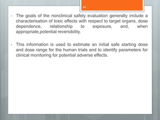 • The goals of the nonclinical safety evaluation generally include a
characterisation of toxic effects with respect to target organs, dose
dependence, relationship to exposure, and, when
appropriate,potential reversibility.
• This information is used to estimate an initial safe starting dose
and dose range for the human trials and to identify parameters for
clinical monitoring for potential adverse effects.
69
 