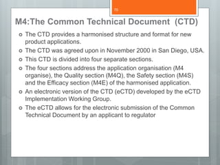 M4:The Common Technical Document (CTD)
 The CTD provides a harmonised structure and format for new
product applications.
 The CTD was agreed upon in November 2000 in San Diego, USA.
 This CTD is divided into four separate sections.
 The four sections address the application organisation (M4
organise), the Quality section (M4Q), the Safety section (M4S)
and the Efficacy section (M4E) of the harmonised application.
 An electronic version of the CTD (eCTD) developed by the eCTD
Implementation Working Group.
 The eCTD allows for the electronic submission of the Common
Technical Document by an applicant to regulator
70
 
