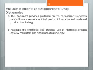 M5: Data Elements and Standards for Drug
Dictionaries
 This document provides guidance on the harmonized standards
related to core sets of medicinal product information and medicinal
product terminology.
 Facilitate the exchange and practical use of medicinal product
data by regulators and pharmaceutical industry.
71
 