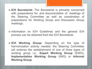  ICH Secretariat: The Secretariat is primarily concerned
with preparations for, and documentation of, meetings of
the Steering Committee as well as coordination of
preparations for Working Group and Discussion Group
meetings.
 Information on ICH Guidelines and the general ICH
process can be obtained from the ICH Secretariat.
 ICH Working Group: Depending on the type of
harmonization activity needed, the Steering Committee
will endorse the establishment of one of three types of
working group i.e., Expert Working Group (EWG),
Implementation Working Group (IWG) or Informal
Working Group.
8
 
