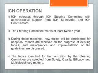 ICH OPERATION
 ICH operates through ICH Steering Committee with
administrative support from ICH Secretariat and ICH
Coordinators.
 The Steering Committee meets at least twice a year .
 During these meetings, new topics will be considered for
adoption, reports are received on the progress of existing
topics, and maintenance and implementation of the
guidelines are discussed.
 The topics identified for harmonization by the Steering
Committee are selected from Safety, Quality, Efficacy, and
Multidisciplinary matters.
9
 