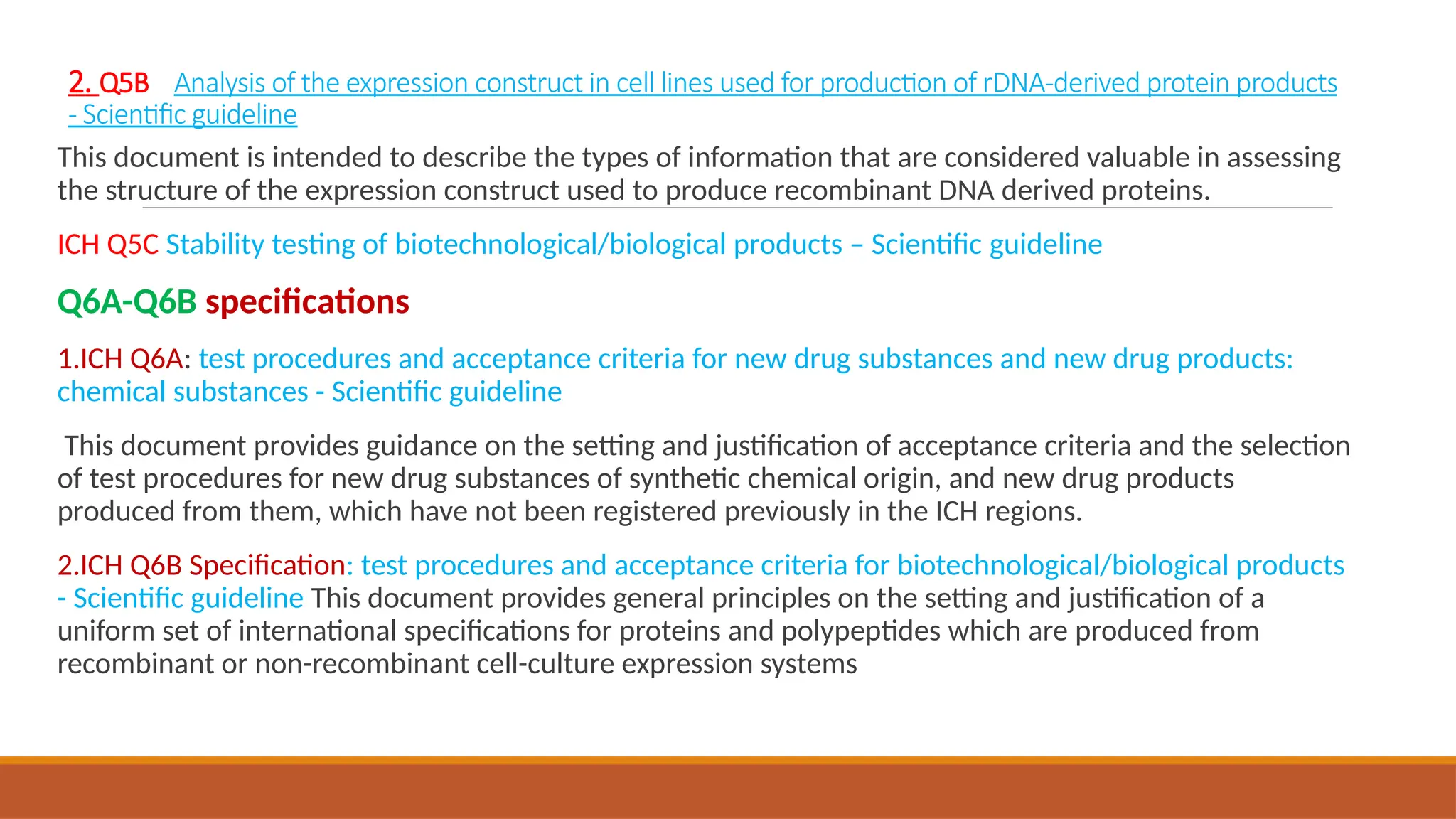 2. Q5B Analysis of the expression construct in cell lines used for production of rDNA-derived protein products
- Scientific guideline
This document is intended to describe the types of information that are considered valuable in assessing
the structure of the expression construct used to produce recombinant DNA derived proteins.
ICH Q5C Stability testing of biotechnological/biological products – Scientific guideline
Q6A-Q6B specifications
1.ICH Q6A: test procedures and acceptance criteria for new drug substances and new drug products:
chemical substances - Scientific guideline
This document provides guidance on the setting and justification of acceptance criteria and the selection
of test procedures for new drug substances of synthetic chemical origin, and new drug products
produced from them, which have not been registered previously in the ICH regions.
2.ICH Q6B Specification: test procedures and acceptance criteria for biotechnological/biological products
- Scientific guideline This document provides general principles on the setting and justification of a
uniform set of international specifications for proteins and polypeptides which are produced from
recombinant or non-recombinant cell-culture expression systems
 