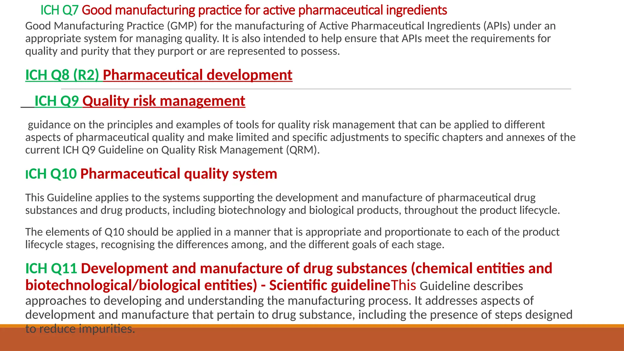 ICH Q7 Good manufacturing practice for active pharmaceutical ingredients
Good Manufacturing Practice (GMP) for the manufacturing of Active Pharmaceutical Ingredients (APIs) under an
appropriate system for managing quality. It is also intended to help ensure that APIs meet the requirements for
quality and purity that they purport or are represented to possess.
ICH Q8 (R2) Pharmaceutical development
ICH Q9 Quality risk management
guidance on the principles and examples of tools for quality risk management that can be applied to different
aspects of pharmaceutical quality and make limited and specific adjustments to specific chapters and annexes of the
current ICH Q9 Guideline on Quality Risk Management (QRM).
ICH Q10 Pharmaceutical quality system
This Guideline applies to the systems supporting the development and manufacture of pharmaceutical drug
substances and drug products, including biotechnology and biological products, throughout the product lifecycle.
The elements of Q10 should be applied in a manner that is appropriate and proportionate to each of the product
lifecycle stages, recognising the differences among, and the different goals of each stage.
ICH Q11 Development and manufacture of drug substances (chemical entities and
biotechnological/biological entities) - Scientific guidelineThis Guideline describes
approaches to developing and understanding the manufacturing process. It addresses aspects of
development and manufacture that pertain to drug substance, including the presence of steps designed
to reduce impurities.
 