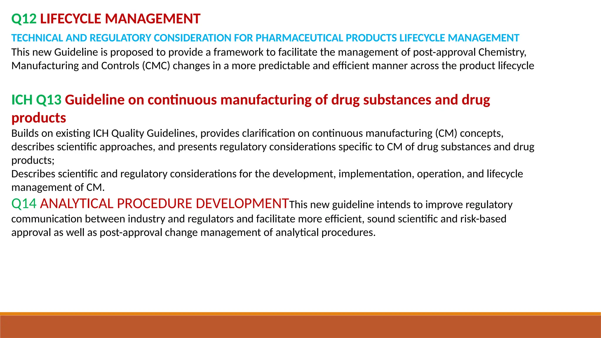 Q12 LIFECYCLE MANAGEMENT
TECHNICAL AND REGULATORY CONSIDERATION FOR PHARMACEUTICAL PRODUCTS LIFECYCLE MANAGEMENT
This new Guideline is proposed to provide a framework to facilitate the management of post-approval Chemistry,
Manufacturing and Controls (CMC) changes in a more predictable and efficient manner across the product lifecycle
ICH Q13 Guideline on continuous manufacturing of drug substances and drug
products
Builds on existing ICH Quality Guidelines, provides clarification on continuous manufacturing (CM) concepts,
describes scientific approaches, and presents regulatory considerations specific to CM of drug substances and drug
products;
Describes scientific and regulatory considerations for the development, implementation, operation, and lifecycle
management of CM.
Q14 ANALYTICAL PROCEDURE DEVELOPMENTThis new guideline intends to improve regulatory
communication between industry and regulators and facilitate more efficient, sound scientific and risk-based
approval as well as post-approval change management of analytical procedures.
 