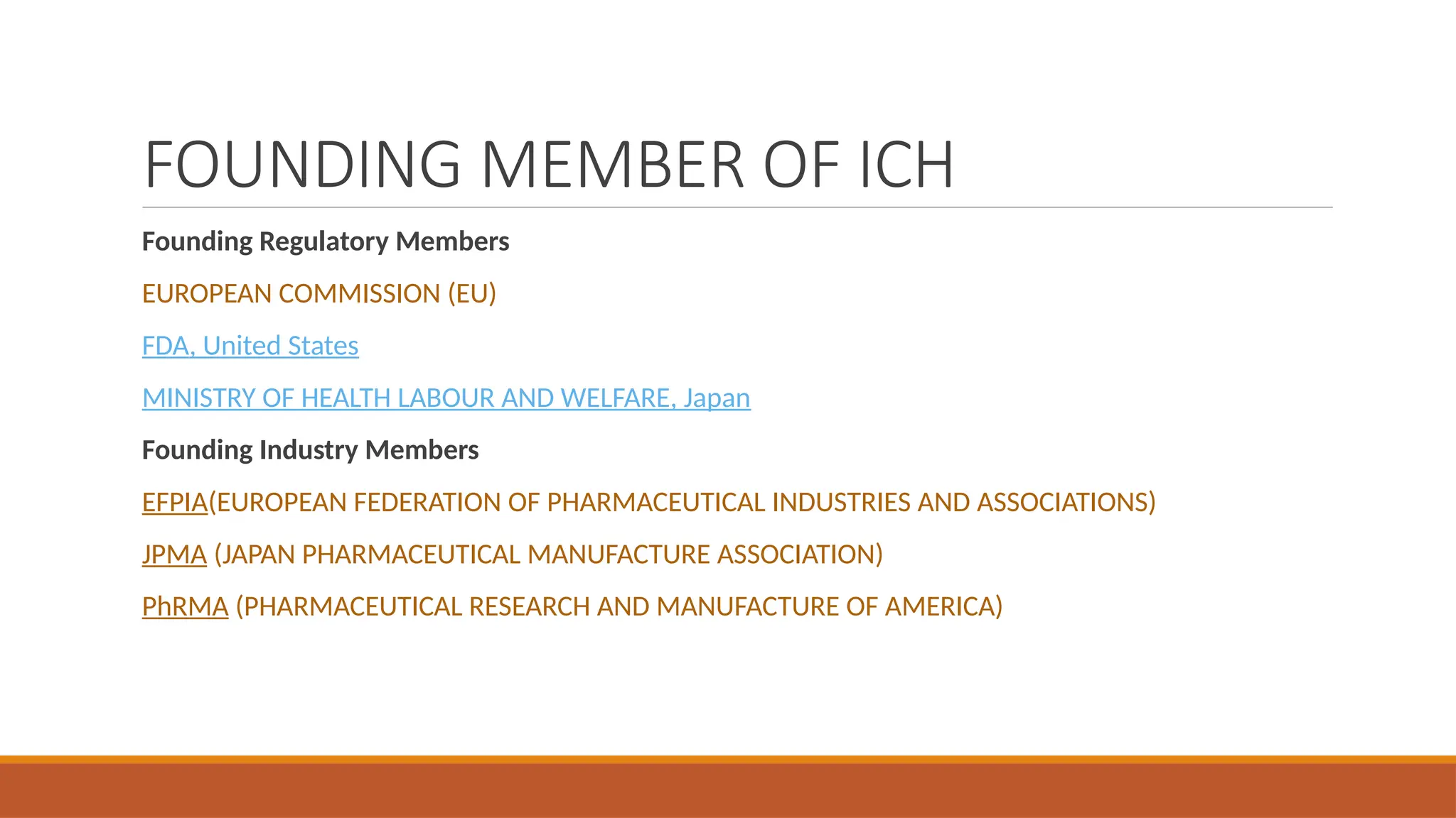 FOUNDING MEMBER OF ICH
Founding Regulatory Members
EUROPEAN COMMISSION (EU)
FDA, United States
MINISTRY OF HEALTH LABOUR AND WELFARE, Japan
Founding Industry Members
EFPIA(EUROPEAN FEDERATION OF PHARMACEUTICAL INDUSTRIES AND ASSOCIATIONS)
JPMA (JAPAN PHARMACEUTICAL MANUFACTURE ASSOCIATION)
PhRMA (PHARMACEUTICAL RESEARCH AND MANUFACTURE OF AMERICA)
 