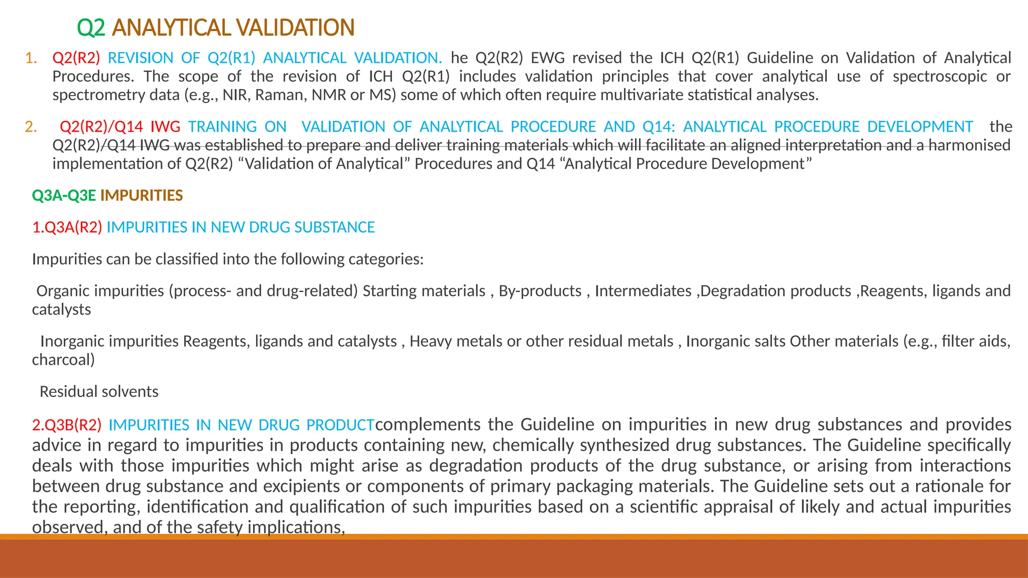 Q2 ANALYTICAL VALIDATION
1. Q2(R2) REVISION OF Q2(R1) ANALYTICAL VALIDATION. he Q2(R2) EWG revised the ICH Q2(R1) Guideline on Validation of Analytical
Procedures. The scope of the revision of ICH Q2(R1) includes validation principles that cover analytical use of spectroscopic or
spectrometry data (e.g., NIR, Raman, NMR or MS) some of which often require multivariate statistical analyses.
2. Q2(R2)/Q14 IWG TRAINING ON VALIDATION OF ANALYTICAL PROCEDURE AND Q14: ANALYTICAL PROCEDURE DEVELOPMENT the
Q2(R2)/Q14 IWG was established to prepare and deliver training materials which will facilitate an aligned interpretation and a harmonised
implementation of Q2(R2) “Validation of Analytical” Procedures and Q14 “Analytical Procedure Development”
Q3A-Q3E IMPURITIES
1.Q3A(R2) IMPURITIES IN NEW DRUG SUBSTANCE
Impurities can be classified into the following categories:
Organic impurities (process- and drug-related) Starting materials , By-products , Intermediates ,Degradation products ,Reagents, ligands and
catalysts
Inorganic impurities Reagents, ligands and catalysts , Heavy metals or other residual metals , Inorganic salts Other materials (e.g., filter aids,
charcoal)
Residual solvents
2.Q3B(R2) IMPURITIES IN NEW DRUG PRODUCTcomplements the Guideline on impurities in new drug substances and provides
advice in regard to impurities in products containing new, chemically synthesized drug substances. The Guideline specifically
deals with those impurities which might arise as degradation products of the drug substance, or arising from interactions
between drug substance and excipients or components of primary packaging materials. The Guideline sets out a rationale for
the reporting, identification and qualification of such impurities based on a scientific appraisal of likely and actual impurities
observed, and of the safety implications,
 