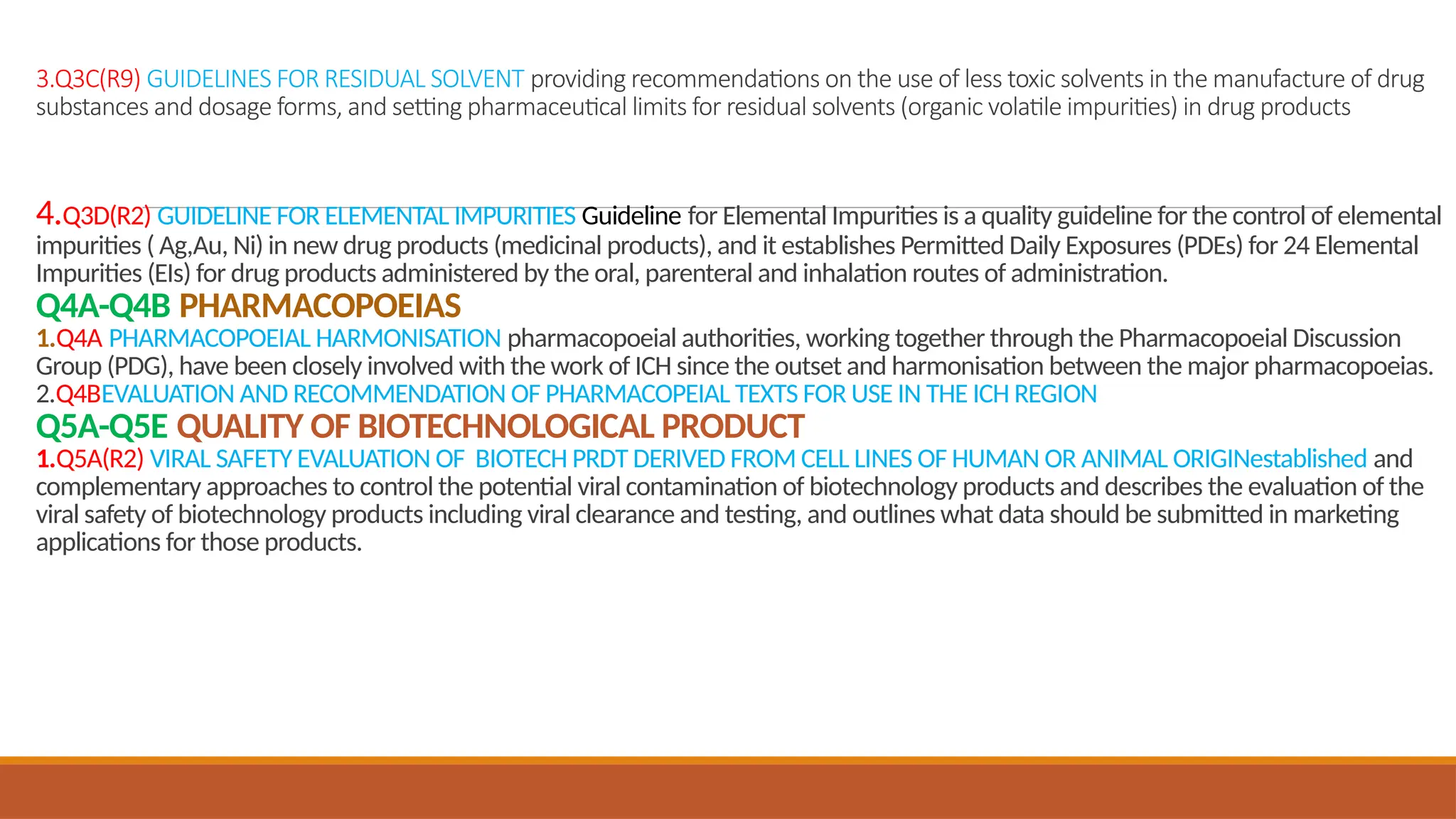 3.Q3C(R9) GUIDELINES FOR RESIDUAL SOLVENT providing recommendations on the use of less toxic solvents in the manufacture of drug
substances and dosage forms, and setting pharmaceutical limits for residual solvents (organic volatile impurities) in drug products
4.Q3D(R2) GUIDELINE FOR ELEMENTAL IMPURITIES Guideline for Elemental Impurities is a quality guideline for the control of elemental
impurities ( Ag,Au, Ni) in new drug products (medicinal products), and it establishes Permitted Daily Exposures (PDEs) for 24 Elemental
Impurities (EIs) for drug products administered by the oral, parenteral and inhalation routes of administration.
Q4A-Q4B PHARMACOPOEIAS
1.Q4A PHARMACOPOEIAL HARMONISATION pharmacopoeial authorities, working together through the Pharmacopoeial Discussion
Group (PDG), have been closely involved with the work of ICH since the outset and harmonisation between the major pharmacopoeias.
2.Q4BEVALUATION AND RECOMMENDATION OF PHARMACOPEIAL TEXTS FOR USE IN THE ICH REGION
Q5A-Q5E QUALITY OF BIOTECHNOLOGICAL PRODUCT
1.Q5A(R2) VIRAL SAFETY EVALUATION OF BIOTECH PRDT DERIVED FROM CELL LINES OF HUMAN OR ANIMAL ORIGINestablished and
complementary approaches to control the potential viral contamination of biotechnology products and describes the evaluation of the
viral safety of biotechnology products including viral clearance and testing, and outlines what data should be submitted in marketing
applications for those products.
 