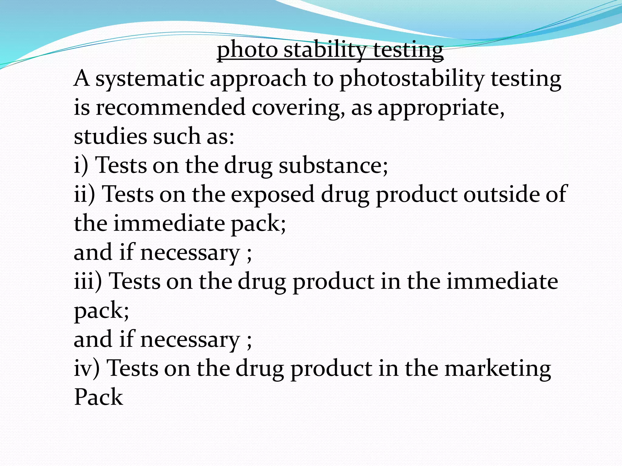 photo stability testing 
A systematic approach to photostability testing 
is recommended covering, as appropriate, 
studies such as: 
i) Tests on the drug substance; 
ii) Tests on the exposed drug product outside of 
the immediate pack; 
and if necessary ; 
iii) Tests on the drug product in the immediate 
pack; 
and if necessary ; 
iv) Tests on the drug product in the marketing 
Pack 
 