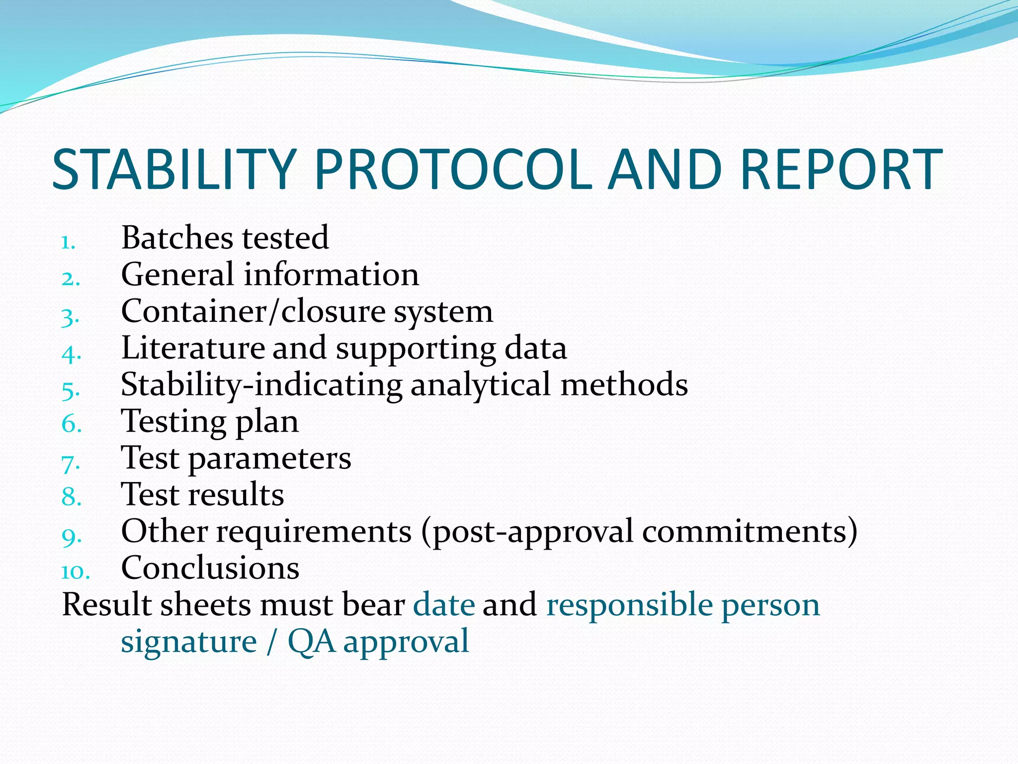 STABILITY PROTOCOL AND REPORT 
1. Batches tested 
2. General information 
3. Container/closure system 
4. Literature and supporting data 
5. Stability-indicating analytical methods 
6. Testing plan 
7. Test parameters 
8. Test results 
9. Other requirements (post-approval commitments) 
10. Conclusions 
Result sheets must bear date and responsible person 
signature / QA approval 
 