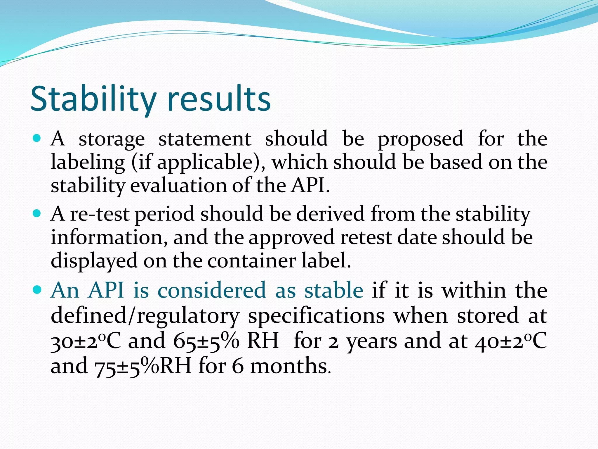 Stability results 
 A storage statement should be proposed for the 
labeling (if applicable), which should be based on the 
stability evaluation of the API. 
 A re-test period should be derived from the stability 
information, and the approved retest date should be 
displayed on the container label. 
 An API is considered as stable if it is within the 
defined/regulatory specifications when stored at 
30±2oC and 65±5% RH for 2 years and at 40±2oC 
and 75±5%RH for 6 months. 
 