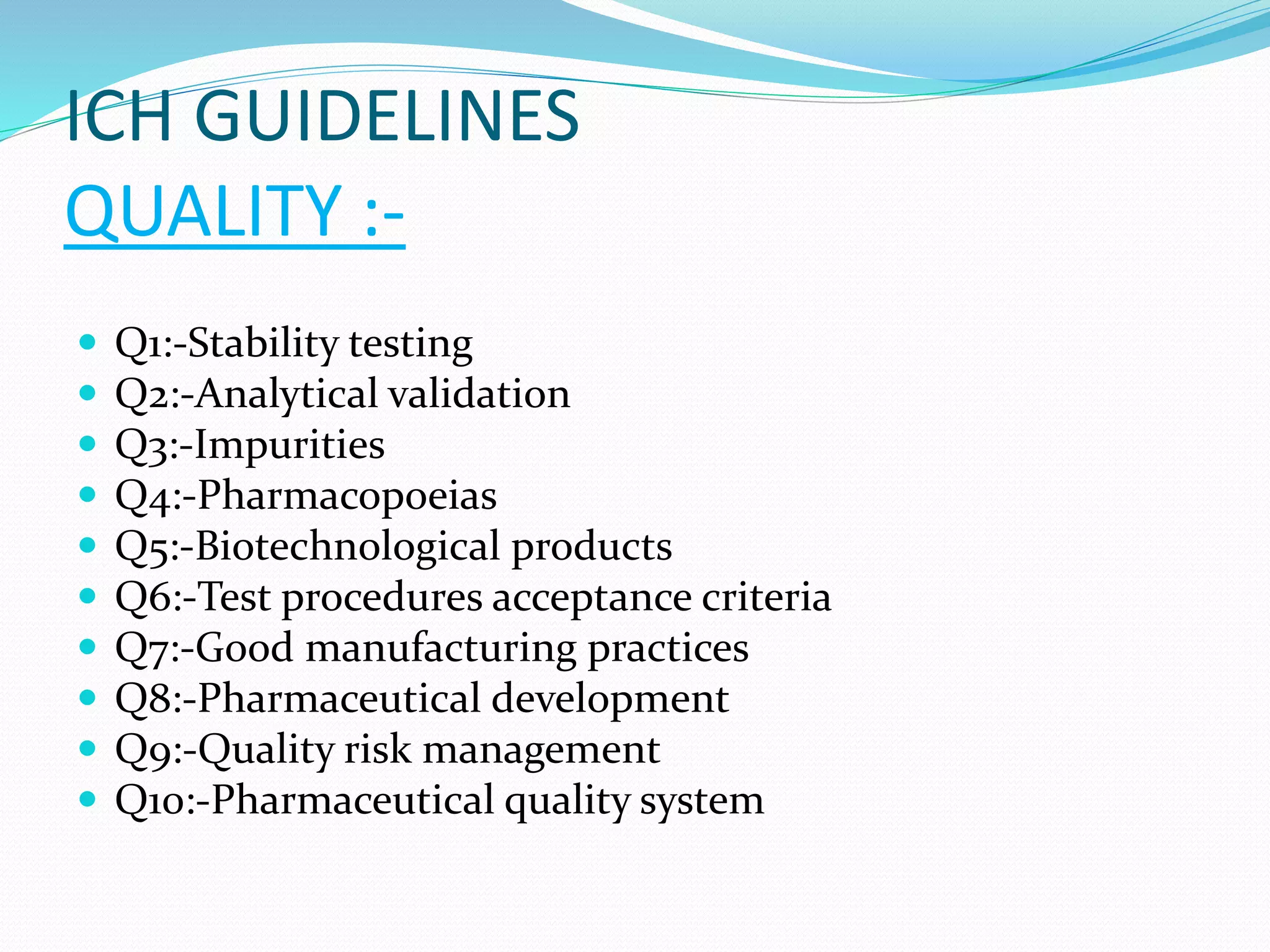ICH GUIDELINES 
QUALITY :- 
 Q1:-Stability testing 
 Q2:-Analytical validation 
 Q3:-Impurities 
 Q4:-Pharmacopoeias 
 Q5:-Biotechnological products 
 Q6:-Test procedures acceptance criteria 
 Q7:-Good manufacturing practices 
 Q8:-Pharmaceutical development 
 Q9:-Quality risk management 
 Q10:-Pharmaceutical quality system 
 