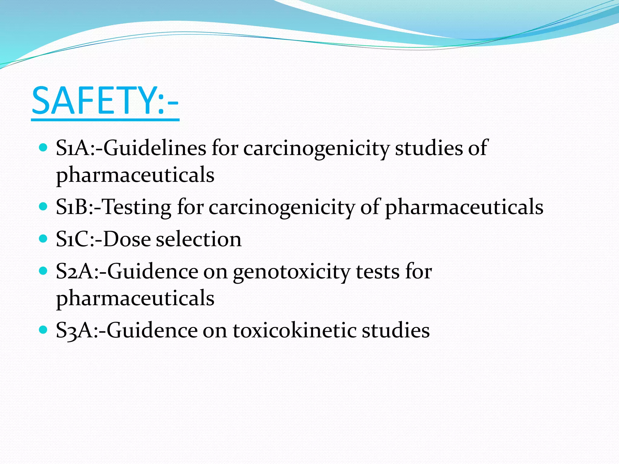 SAFETY:- 
 S1A:-Guidelines for carcinogenicity studies of 
pharmaceuticals 
 S1B:-Testing for carcinogenicity of pharmaceuticals 
 S1C:-Dose selection 
 S2A:-Guidence on genotoxicity tests for 
pharmaceuticals 
 S3A:-Guidence on toxicokinetic studies 
 