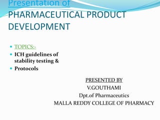Presentation of 
PHARMACEUTICAL PRODUCT 
DEVELOPMENT 
 TOPICS:- 
 ICH guidelines of 
stability testing & 
 Protocols 
PRESENTED BY 
V.GOUTHAMI 
Dpt.of Pharmaceutics 
MALLA REDDY COLLEGE OF PHARMACY 
 