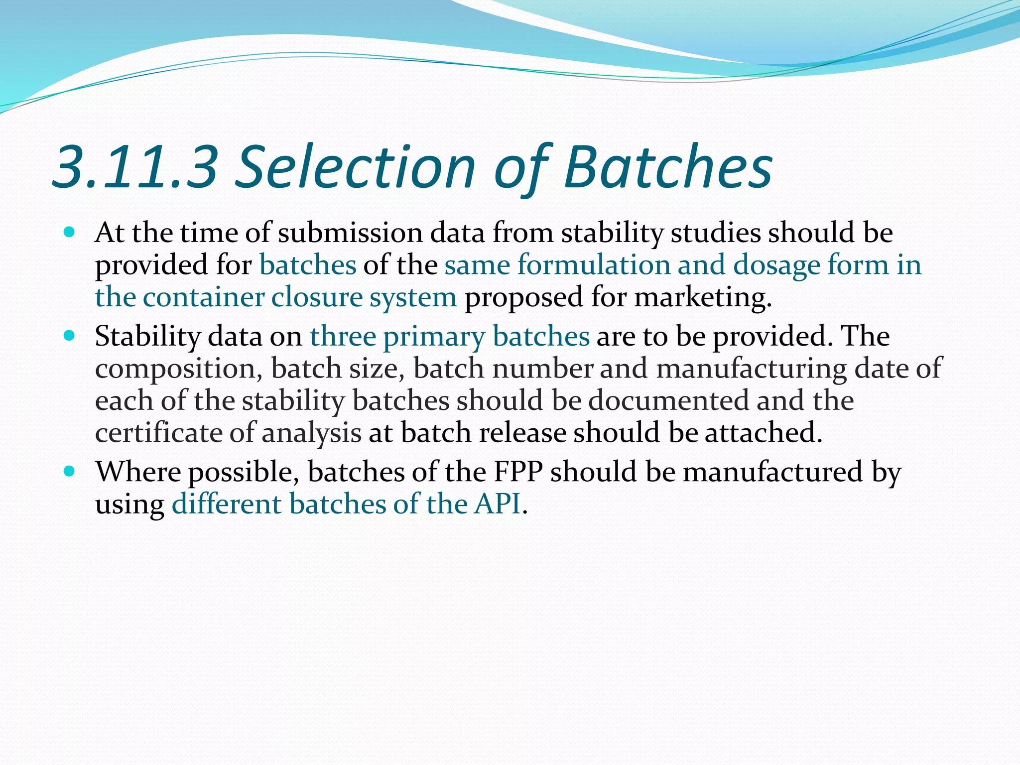 3.11.3 Selection of Batches 
 At the time of submission data from stability studies should be 
provided for batches of the same formulation and dosage form in 
the container closure system proposed for marketing. 
 Stability data on three primary batches are to be provided. The 
composition, batch size, batch number and manufacturing date of 
each of the stability batches should be documented and the 
certificate of analysis at batch release should be attached. 
 Where possible, batches of the FPP should be manufactured by 
using different batches of the API. 
 