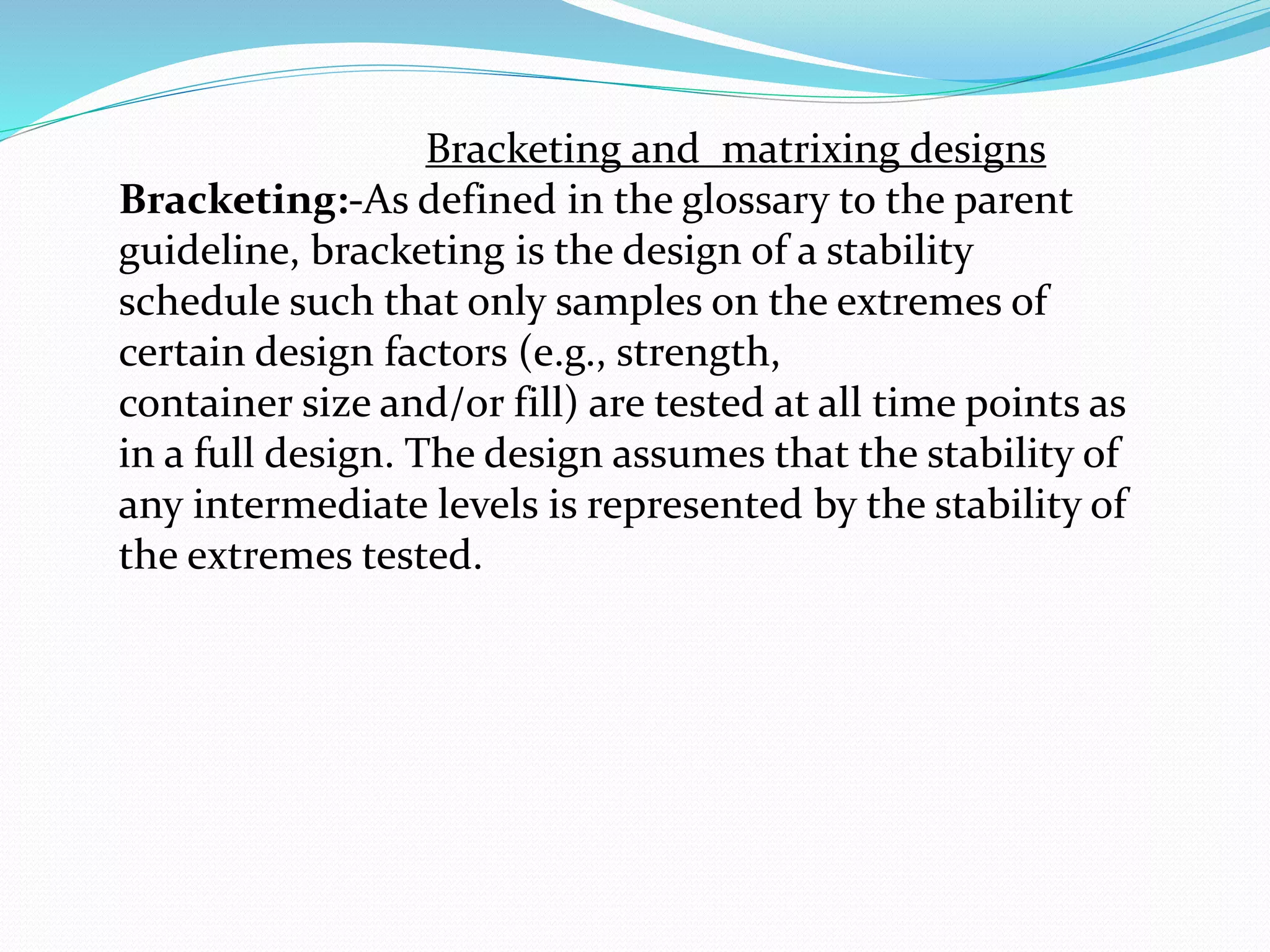 Bracketing and matrixing designs 
Bracketing:-As defined in the glossary to the parent 
guideline, bracketing is the design of a stability 
schedule such that only samples on the extremes of 
certain design factors (e.g., strength, 
container size and/or fill) are tested at all time points as 
in a full design. The design assumes that the stability of 
any intermediate levels is represented by the stability of 
the extremes tested. 
 