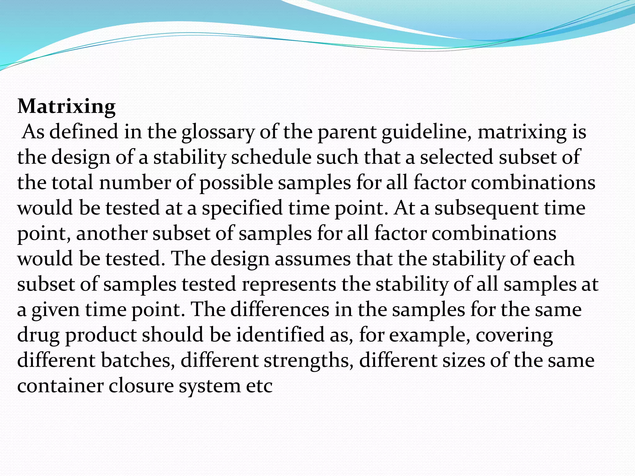 Matrixing 
As defined in the glossary of the parent guideline, matrixing is 
the design of a stability schedule such that a selected subset of 
the total number of possible samples for all factor combinations 
would be tested at a specified time point. At a subsequent time 
point, another subset of samples for all factor combinations 
would be tested. The design assumes that the stability of each 
subset of samples tested represents the stability of all samples at 
a given time point. The differences in the samples for the same 
drug product should be identified as, for example, covering 
different batches, different strengths, different sizes of the same 
container closure system etc 
 