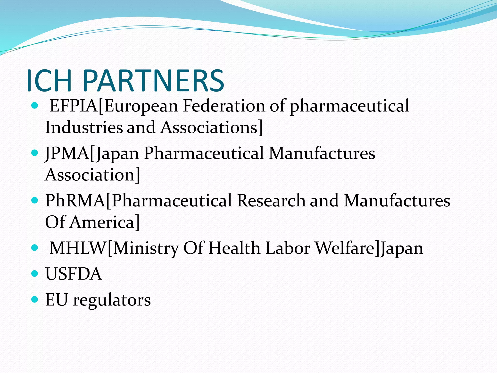 ICH PARTNERS 
 EFPIA[European Federation of pharmaceutical 
Industries and Associations] 
 JPMA[Japan Pharmaceutical Manufactures 
Association] 
 PhRMA[Pharmaceutical Research and Manufactures 
Of America] 
 MHLW[Ministry Of Health Labor Welfare]Japan 
 USFDA 
 EU regulators 
 