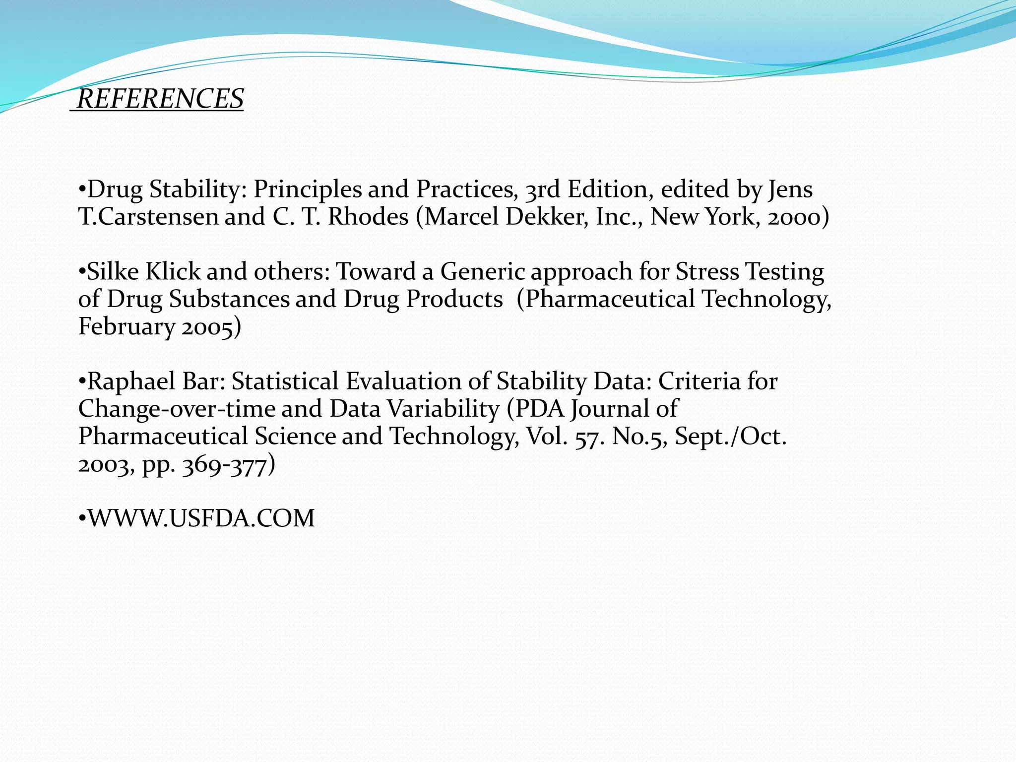 REFERENCES 
•Drug Stability: Principles and Practices, 3rd Edition, edited by Jens 
T.Carstensen and C. T. Rhodes (Marcel Dekker, Inc., New York, 2000) 
•Silke Klick and others: Toward a Generic approach for Stress Testing 
of Drug Substances and Drug Products (Pharmaceutical Technology, 
February 2005) 
•Raphael Bar: Statistical Evaluation of Stability Data: Criteria for 
Change-over-time and Data Variability (PDA Journal of 
Pharmaceutical Science and Technology, Vol. 57. No.5, Sept./Oct. 
2003, pp. 369-377) 
•WWW.USFDA.COM 
