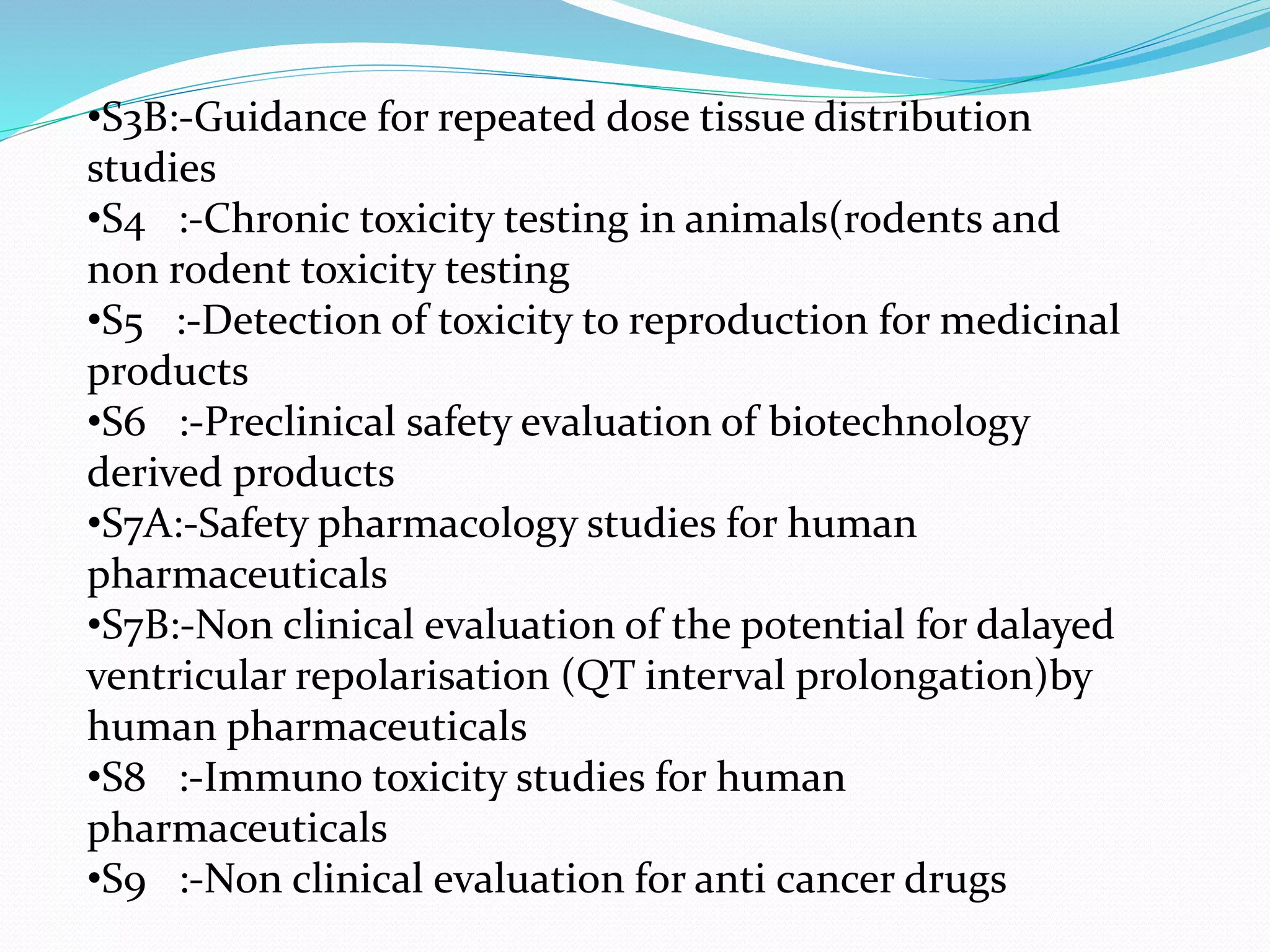 •S3B:-Guidance for repeated dose tissue distribution 
studies 
•S4 :-Chronic toxicity testing in animals(rodents and 
non rodent toxicity testing 
•S5 :-Detection of toxicity to reproduction for medicinal 
products 
•S6 :-Preclinical safety evaluation of biotechnology 
derived products 
•S7A:-Safety pharmacology studies for human 
pharmaceuticals 
•S7B:-Non clinical evaluation of the potential for dalayed 
ventricular repolarisation (QT interval prolongation)by 
human pharmaceuticals 
•S8 :-Immuno toxicity studies for human 
pharmaceuticals 
•S9 :-Non clinical evaluation for anti cancer drugs 
 